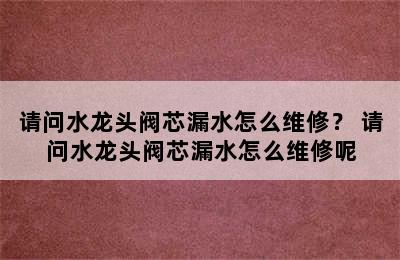 请问水龙头阀芯漏水怎么维修？ 请问水龙头阀芯漏水怎么维修呢